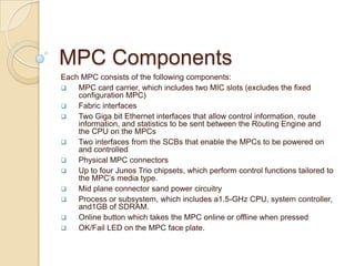 MPC Components
Each MPC consists of the following components:
   MPC card carrier, which includes two MIC slots (excludes the fixed
    configuration MPC)
   Fabric interfaces
   Two Giga bit Ethernet interfaces that allow control information, route
    information, and statistics to be sent between the Routing Engine and
    the CPU on the MPCs
   Two interfaces from the SCBs that enable the MPCs to be powered on
    and controlled
   Physical MPC connectors
   Up to four Junos Trio chipsets, which perform control functions tailored to
    the MPC’s media type.
   Mid plane connector sand power circuitry
   Process or subsystem, which includes a1.5-GHz CPU, system controller,
    and1GB of SDRAM.
   Online button which takes the MPC online or offline when pressed
   OK/Fail LED on the MPC face plate.
 