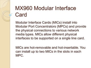 MX960 Modular Interface
Card
Modular Interface Cards (MICs) install into
Modular Port Concentrators (MPCs) and provide
the physical connections to various network
media types. MICs allow different physical
interfaces to be supported on a single line card.

MICs are hot-removable and hot-insertable. You
can install up to two MICs in the slots in each
MPC.
 