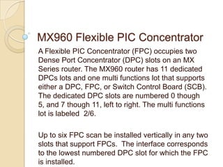MX960 Flexible PIC Concentrator
A Flexible PIC Concentrator (FPC) occupies two
Dense Port Concentrator (DPC) slots on an MX
Series router. The MX960 router has 11 dedicated
DPCs lots and one multi functions lot that supports
either a DPC, FPC, or Switch Control Board (SCB).
The dedicated DPC slots are numbered 0 though
5, and 7 though 11, left to right. The multi functions
lot is labeled 2/6.

Up to six FPC scan be installed vertically in any two
slots that support FPCs. The interface corresponds
to the lowest numbered DPC slot for which the FPC
is installed.
 