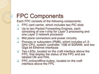 FPC Components
Each FPC consists of the following components:
 FPC card carrier, which includes two PIC slots
 Up to two Packet Forwarding Engines, each
   consisting of one I-chip for Layer 3 processing and
   one Layer 2 network processor
 Mid plane connectors and power circuitry
 Process or subsystem (PMB), which includes a1.2-
   GHz CPU, system controller, 1GB of SDRAM, and two
   Giga bit Ethernet interfaces
 Two LEDs, located on the craft interface above the
   FPC, that display the status of the FPC and are
   labeled OK and FAIL
 FPC online/offline button, located on the craft
   interface above the FPC
 