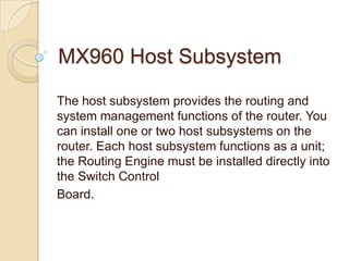 MX960 Host Subsystem

The host subsystem provides the routing and
system management functions of the router. You
can install one or two host subsystems on the
router. Each host subsystem functions as a unit;
the Routing Engine must be installed directly into
the Switch Control
Board.
 