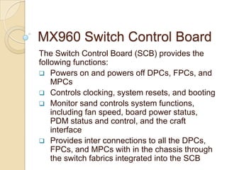 MX960 Switch Control Board
The Switch Control Board (SCB) provides the
following functions:
 Powers on and powers off DPCs, FPCs, and
    MPCs
 Controls clocking, system resets, and booting
 Monitor sand controls system functions,
    including fan speed, board power status,
    PDM status and control, and the craft
    interface
 Provides inter connections to all the DPCs,
    FPCs, and MPCs with in the chassis through
    the switch fabrics integrated into the SCB
 