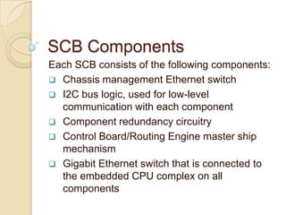SCB Components
Each SCB consists of the following components:
 Chassis management Ethernet switch
 I2C bus logic, used for low-level
  communication with each component
 Component redundancy circuitry
 Control Board/Routing Engine master ship
  mechanism
 Gigabit Ethernet switch that is connected to
  the embedded CPU complex on all
  components
 