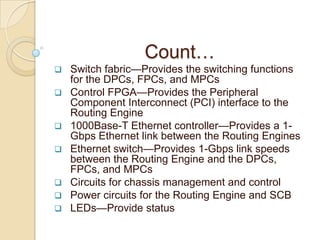 Count…
 Switch fabric—Provides the switching functions
  for the DPCs, FPCs, and MPCs
 Control FPGA—Provides the Peripheral
  Component Interconnect (PCI) interface to the
  Routing Engine
 1000Base-T Ethernet controller—Provides a 1-
  Gbps Ethernet link between the Routing Engines
 Ethernet switch—Provides 1-Gbps link speeds
  between the Routing Engine and the DPCs,
  FPCs, and MPCs
 Circuits for chassis management and control
 Power circuits for the Routing Engine and SCB
 LEDs—Provide status
 