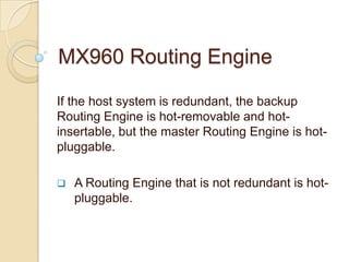 MX960 Routing Engine

If the host system is redundant, the backup
Routing Engine is hot-removable and hot-
insertable, but the master Routing Engine is hot-
pluggable.

   A Routing Engine that is not redundant is hot-
    pluggable.
 