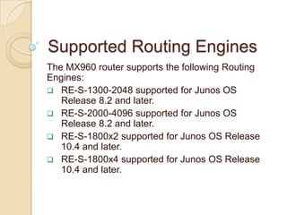 Supported Routing Engines
The MX960 router supports the following Routing
Engines:
 RE-S-1300-2048 supported for Junos OS
   Release 8.2 and later.
 RE-S-2000-4096 supported for Junos OS
   Release 8.2 and later.
 RE-S-1800x2 supported for Junos OS Release
   10.4 and later.
 RE-S-1800x4 supported for Junos OS Release
   10.4 and later.
 