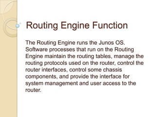 Routing Engine Function
The Routing Engine runs the Junos OS.
Software processes that run on the Routing
Engine maintain the routing tables, manage the
routing protocols used on the router, control the
router interfaces, control some chassis
components, and provide the interface for
system management and user access to the
router.
 