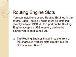 Routing Engine Slots
You can install one or two Routing Engines in the
router. Each Routing Engine must be installed
directly in to an SCB. A USB port on the Routing
Engine accepts a USB memory device that
allows you to load Junos OS.

   The Routing Engines install in to the front of
    the chassis in vertical slots directly into the
    SCBs labeled 0 and1.
 