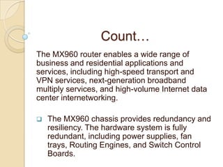 Count…
The MX960 router enables a wide range of
business and residential applications and
services, including high-speed transport and
VPN services, next-generation broadband
multiply services, and high-volume Internet data
center internetworking.

   The MX960 chassis provides redundancy and
    resiliency. The hardware system is fully
    redundant, including power supplies, fan
    trays, Routing Engines, and Switch Control
    Boards.
 