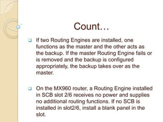 Count…
   If two Routing Engines are installed, one
    functions as the master and the other acts as
    the backup. If the master Routing Engine fails or
    is removed and the backup is configured
    appropriately, the backup takes over as the
    master.

   On the MX960 router, a Routing Engine installed
    in SCB slot 2/6 receives no power and supplies
    no additional routing functions. If no SCB is
    installed in slot2/6, install a blank panel in the
    slot.
 