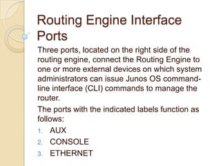 Routing Engine Interface
Ports
Three ports, located on the right side of the
routing engine, connect the Routing Engine to
one or more external devices on which system
administrators can issue Junos OS command-
line interface (CLI) commands to manage the
router.
The ports with the indicated labels function as
follows:
1. AUX
2. CONSOLE
3. ETHERNET
 