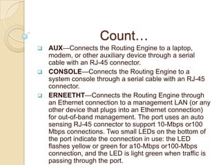 Count…
 AUX—Connects the Routing Engine to a laptop,
  modem, or other auxiliary device through a serial
  cable with an RJ-45 connector.
 CONSOLE—Connects the Routing Engine to a
  system console through a serial cable with an RJ-45
  connector.
 ERNEETHT—Connects the Routing Engine through
  an Ethernet connection to a management LAN (or any
  other device that plugs into an Ethernet connection)
  for out-of-band management. The port uses an auto
  sensing RJ-45 connector to support 10-Mbps or100
  Mbps connections. Two small LEDs on the bottom of
  the port indicate the connection in use: the LED
  flashes yellow or green for a10-Mbps or100-Mbps
  connection, and the LED is light green when traffic is
  passing through the port.
 