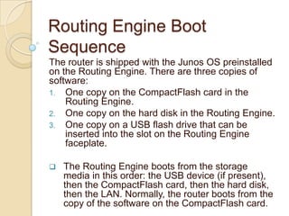 Routing Engine Boot
Sequence
The router is shipped with the Junos OS preinstalled
on the Routing Engine. There are three copies of
software:
1. One copy on the CompactFlash card in the
    Routing Engine.
2. One copy on the hard disk in the Routing Engine.
3. One copy on a USB flash drive that can be
    inserted into the slot on the Routing Engine
    faceplate.

   The Routing Engine boots from the storage
    media in this order: the USB device (if present),
    then the CompactFlash card, then the hard disk,
    then the LAN. Normally, the router boots from the
    copy of the software on the CompactFlash card.
 