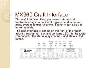 MX960 Craft Interface
The craft interface allows you to view status and
troubleshooting information at a glance and to perform
many system control functions. It is hot-insert able and
hot-removable.
The craft interface is located on the front of the router
above the upper fan tray and contains LEDs for the router
components, the alarm relay contacts, and alarm cutoff
button.
 