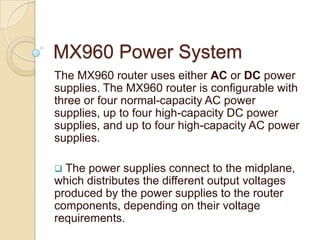 MX960 Power System
The MX960 router uses either AC or DC power
supplies. The MX960 router is configurable with
three or four normal-capacity AC power
supplies, up to four high-capacity DC power
supplies, and up to four high-capacity AC power
supplies.

 The power supplies connect to the midplane,
which distributes the different output voltages
produced by the power supplies to the router
components, depending on their voltage
requirements.
 