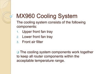 MX960 Cooling System
The cooling system consists of the following
components:
1. Upper front fan tray
2. Lower front fan tray
3. Front air filter


 The cooling system components work together
to keep all router components within the
acceptable temperature range.
 