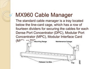 MX960 Cable Manager
The standard cable manager is a tray located
below the line-card cage, which has a row of
fourteen dividers for securing the cables for each
Dense Port Concentrator (DPC), Modular Port
Concentrator (MPC), Modular Interface Card
(MIC), or PIC.
 