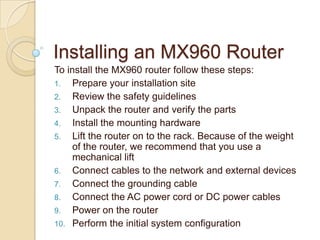 Installing an MX960 Router
To install the MX960 router follow these steps:
1. Prepare your installation site
2. Review the safety guidelines
3. Unpack the router and verify the parts
4. Install the mounting hardware
5. Lift the router on to the rack. Because of the weight
     of the router, we recommend that you use a
     mechanical lift
6. Connect cables to the network and external devices
7. Connect the grounding cable
8. Connect the AC power cord or DC power cables
9. Power on the router
10. Perform the initial system configuration
 