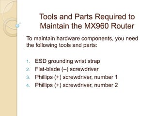 Tools and Parts Required to
      Maintain the MX960 Router
To maintain hardware components, you need
the following tools and parts:

1.   ESD grounding wrist strap
2.   Flat-blade (–) screwdriver
3.   Phillips (+) screwdriver, number 1
4.   Phillips (+) screwdriver, number 2
 