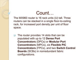 Count…
The MX960 router is 16 rack units (U) tall. Three
routers can be stacked in a single floor-to-ceiling
rack, for increased port density per unit of floor
space.

   The router provides 14 slots that can be
    populated with up to 12 Dense Port
    Concentrators (DPCs) or Modular Port
    Concentrators (MPCs), six Flexible PIC
    Concentrators (FPCs), and two Switch Control
    Boards (SCBs) in nonredundant fabric
    configurations.
 