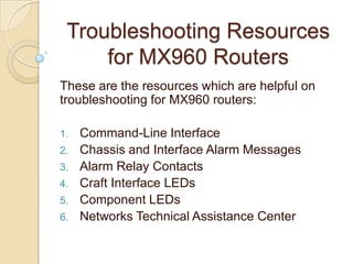 Troubleshooting Resources
     for MX960 Routers
These are the resources which are helpful on
troubleshooting for MX960 routers:

1.   Command-Line Interface
2.   Chassis and Interface Alarm Messages
3.   Alarm Relay Contacts
4.   Craft Interface LEDs
5.   Component LEDs
6.   Networks Technical Assistance Center
 