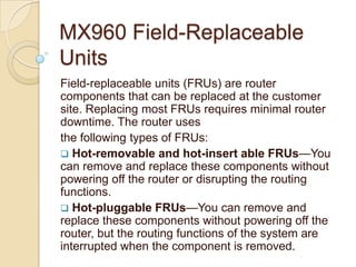 MX960 Field-Replaceable
Units
Field-replaceable units (FRUs) are router
components that can be replaced at the customer
site. Replacing most FRUs requires minimal router
downtime. The router uses
the following types of FRUs:
 Hot-removable and hot-insert able FRUs—You
can remove and replace these components without
powering off the router or disrupting the routing
functions.
 Hot-pluggable FRUs—You can remove and
replace these components without powering off the
router, but the routing functions of the system are
interrupted when the component is removed.
 