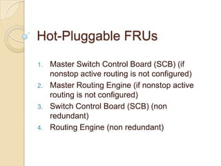 Hot-Pluggable FRUs

1.   Master Switch Control Board (SCB) (if
     nonstop active routing is not configured)
2.   Master Routing Engine (if nonstop active
     routing is not configured)
3.   Switch Control Board (SCB) (non
     redundant)
4.   Routing Engine (non redundant)
 