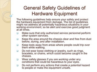General Safety Guidelines of
        Hardware Equipment
The following guidelines help ensure your safety and protect
the hardware equipment from damage. The list of guidelines
might not address all potentially hazardous situations in your
working environment, so be alert and exercise good judgment
at all times.
     Make sure that only authorized service personnel perform
      other system services.
     Keep the area around the chassis clear and free from dust
      before, during, and after installation.
     Keep tools away from areas where people could trip over
      them while walking.
     Do not wear loose clothing or jewelry, such as rings,
      bracelets, or chains, which could become caught in the
      chassis.
     Wear safety glasses if you are working under any
      conditions that could be hazardous to your eyes.
     Do not perform any actions that create a potential hazard
      to people or make the equipment unsafe.
 