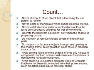 Count…
    Never attempt to lift an object that is too heavy for one
    person to handle.
    Never install or manipulate wiring during electrical storms.
    Never install electrical jacks in wet locations unless the
    jacks are specifically designed for wet environments.
    Operate the hardware equipment only when the chassis is
    properly grounded.
    Do not open or remove chassis covers or sheet metal
    parts.
    Do not push or force any objects through any opening in
    the chassis frame. Such an action could result in electrical
    shock or fire.
    Avoid spilling liquid onto the chassis or onto any hardware
    component. Such an action could cause electrical shock or
    damage the hardware equipment.
    Avoid touching uninsulated electrical wires or terminals
    that have not been disconnected from their power source.
    Such an action could cause electrical shock.
 