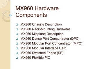 MX960 Hardware
Components
   MX960 Chassis Description
   MX960 Rack-Mounting Hardware
   MX960 Midplane Description
   MX960 Dense Port Concentrator (DPC)
   MX960 Modular Port Concentrator (MPC)
   MX960 Modular Interface Card
   MX960 Switched Fabric (SF)
   MX960 Flexible PIC
 