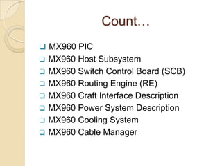 Count…
 MX960 PIC
   MX960 Host Subsystem
   MX960 Switch Control Board (SCB)
   MX960 Routing Engine (RE)
   MX960 Craft Interface Description
   MX960 Power System Description
   MX960 Cooling System
   MX960 Cable Manager
 