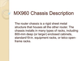 MX960 Chassis Description

The router chassis is a rigid sheet metal
structure that houses all the other router. The
chassis installs in many types of racks, including
800-mm deep (or larger) enclosed cabinets,
standard19-in. equipment racks, or telco open-
frame racks.
 