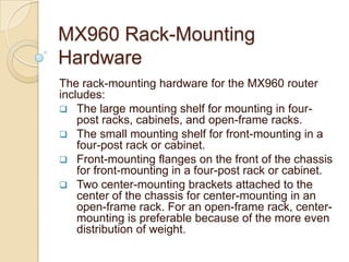 MX960 Rack-Mounting
Hardware
The rack-mounting hardware for the MX960 router
includes:
 The large mounting shelf for mounting in four-
    post racks, cabinets, and open-frame racks.
 The small mounting shelf for front-mounting in a
    four-post rack or cabinet.
 Front-mounting flanges on the front of the chassis
    for front-mounting in a four-post rack or cabinet.
 Two center-mounting brackets attached to the
    center of the chassis for center-mounting in an
    open-frame rack. For an open-frame rack, center-
    mounting is preferable because of the more even
    distribution of weight.
 