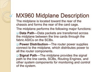 MX960 Midplane Description
The midplane is located toward the rear of the
chassis and forms the rear of the card cage.
The midplane performs the following major functions:
 Data Path—Data packets are transferred across
the midplane between the line cards through the
fabric ASICs on the SCBs.
 Power Distribution—The router power supplies
connect to the midplane, which distributes power to
all the router components.
 Signal Path—The midplane provides the signal
path to the line cards, SCBs, Routing Engines, and
other system components for monitoring and control
of the system.
 