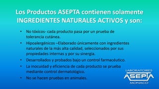 Los Productos ASEPTA contienen solamente
INGREDIENTES NATURALES ACTIVOS y son:
• No tóxicos- cada producto pasa por un prueba de
tolerancia cutánea.
• Hipoalergénicos –Elaborado únicamente con ingredientes
naturales de la más alta calidad, seleccionados por sus
propiedades internas y por su sinergia.
• Desarrollados y probados bajo un control farmacéutico.
• La inocuidad y eficiencia de cada producto se prueba
mediante control dermatológico.
• No se hacen pruebas en animales.
 