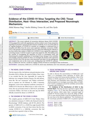 Evidence of the COVID-19 Virus Targeting the CNS: Tissue
Distribution, Host−Virus Interaction, and Proposed Neurotropic
Mechanisms
Abdul Mannan Baig,* Areeba Khaleeq, Usman Ali, and Hira Syeda
Cite This: ACS Chem. Neurosci. 2020, 11, 995−998 Read Online
ACCESS Metrics & More Article Recommendations
ABSTRACT: The recent outbreak of coronavirus infectious disease 2019 (COVID-
19) has gripped the world with apprehension and has evoked a scare of epic proportion
regarding its potential to spread and infect humans worldwide. As we are in the midst of
an ongoing pandemic of COVID-19, scientists are struggling to understand how it
resembles and diﬀers from the severe acute respiratory syndrome coronavirus (SARS-
CoV) at the genomic and transcriptomic level. In a short time following the outbreak, it
has been shown that, similar to SARS-CoV, COVID-19 virus exploits the angiotensin-
converting enzyme 2 (ACE2) receptor to gain entry inside the cells. This ﬁnding raises
the curiosity of investigating the expression of ACE2 in neurological tissue and
determining the possible contribution of neurological tissue damage to the morbidity
and mortality caused by COIVD-19. Here, we investigate the density of the expression
levels of ACE2 in the CNS, the host−virus interaction and relate it to the pathogenesis
and complications seen in the recent cases resulting from the COVID-19 outbreak.
Also, we debate the need for a model for staging COVID-19 based on neurological tissue involvement.
KEYWORDS: Coronavirus, SARS-CoV-2, COVID-19, ACE2 tissue distribution, host−virus interaction, spike protein
1. THE NOVEL COVID-19 VIRUS
The ﬁrst reports of the viral infection attracted attention in late
December 2019 in Wuhan, the capital of Hubei, China. Later,
it was revealed that the virus responsible for causing the
infections was contagious between humans. By early January,
terms like “the new coronavirus” and “Wuhan coronavirus”
were in common use. On February 11, 2020, a taxonomic
designation “severe acute respiratory syndrome coronavirus 2”
(SARS-CoV-2) became the oﬃcial means to refer to the virus
strain, that was previously termed as 2019-nCoV and Wuhan
coronavirus. Within a few hours on the same day, the WHO
oﬃcially renamed the disease as COVID-19.
2. THE GENOME OF THE COVID-19 VIRUS
The complete genome of SARS-CoV-2 from Wuhan, China
was submitted on January 17, 2020 in the National Center for
Biotechnology1
(NCBI) database, with ID NC_045512. The
genome of SARS-CoV-2 is a 29,903 bp single-stranded RNA
(ss-RNA) coronavirus. It has now been shown that the virus
causing COVID-19 is a SARS-like coronavirus that had
previously been reported in bats in China.
3. TISSUE DISTRIBUTION OF ACE2 IN HUMAN
ORGANS AND TISSUES
In order to discover the neurovirulence of SARS-CoV-2 and
relate it to neurological tissue expression of ACE2, data
retrieval was done from human protein databases. Most of the
evidence of ACE2 expression in the brain (Figure 1) comes
from literature and mammalian tissue expression databases,2
which prompted us to investigate neurotropic eﬀects of SARS-
CoV-2 and its contribution toward the morbidity and mortality
of patients with COVID-19.
3.1. Evidence of the Distribution of ACE2 in the
Human Brain. The brain has been reported to express ACE2
receptors (Figure 1A, C) that have been detected over glial
cells and neurons, which makes them a potential target of
COVID-19. Previous studies have shown the ability of SARS-
CoV to cause neuronal death in mice by invading the brain via
the nose close to the olfactory epithelium.3
The contribution of
the neurotropic potential of SARS-CoV-2 in patients reported
Received: March 1, 2020
Accepted: March 3, 2020
Published: March 13, 2020
Viewpointpubs.acs.org/chemneuro
© 2020 American Chemical Society
995
https://dx.doi.org/10.1021/acschemneuro.0c00122
ACS Chem. Neurosci. 2020, 11, 995−998
This article is made available for a limited time sponsored by ACS under the ACS Free to
Read License, which permits copying and redistribution of the article for non-commercial
scholarly purposes.
Downloadedvia190.235.179.168onApril1,2020at22:35:12(UTC).
Seehttps://pubs.acs.org/sharingguidelinesforoptionsonhowtolegitimatelysharepublishedarticles.
 