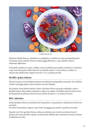 2/7
A dieta dos 80-20
Adicione saladas frescas, enlatadas ou congeladas, ou tenha-as como acompanhamento
ou mesmo como entrada. Procure muitas cores diferentes, o que significa muitos
nutrientes diferentes.
Você pode cozinhar no vapor, refogar, assar ou grelhar para mudar os sabores e encontrar
o que você mais gosta. Basta observar as calorias extras e o sal em óleos e molhos. A
maioria dos adultos deve ingerir cerca de 2 ½ a 3 xícaras por dia.
Os 80%: grãos inteiros
Procure-os para serem listados primeiro em alimentos preparados como pão. Ou vá direto
à fonte com aveia, pipoca, farro, quinua ou arroz integral.
No entanto, tente limitar lanches, bolos e biscoitos feitos com grãos refinados, como a
farinha branca. Eles podem aumentar o açúcar no sangue. Os adultos devem comer cerca
de 85 gramas de grãos por dia (cerca de 3 fatias de pão ou 1 ½ xícara de arroz).
80%: laticínios
Inclua produtos lácteos com baixo teor de gordura e sem gordura e substitutos do leite em
sua dieta.
Use leite sem gordura, iogurte, soja e leites de nozes para reduzir a gordura saturada.
Quando você tiver gordura láctea, reduza ao mínimo com versões com baixo teor de
gordura de creme de leite e queijo. A maioria dos adultos deve consumir cerca de 3 xícaras
de laticínios por dia.
 