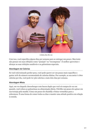 4/7
A dieta dos 80-20
Com isso, você especifica alguns dias por semana para se entregar um pouco. Mas tente
não pensar em suas refeições como “punição” ou “recompensa”. É melhor aproveitar e
abraçar as suas refeições saudáveis e as guloseimas especiais.
Abordagem de Calorias
Se você está tentando perder peso, você pode querer ser um pouco mais específico e
gastar 20% do número recomendado de calorias diárias. Por exemplo, se sua meta é 1.800
calorias por dia, você pode ter 360 calorias a mais dois dias por semana.
Abordagem Mista
Aqui, em vez daquele cheeseburger com bacon duplo que você só compra de vez em
quando, você coloca as guloseimas na alimentação diária. Polvilhe um pouco de açúcar em
sua toranja pela manhã. Coma um pouco de chantilly e frutas vermelhas para a
sobremesa. É uma forma de comer todos os dias e manter uma atitude positiva em relação
à comida.
 