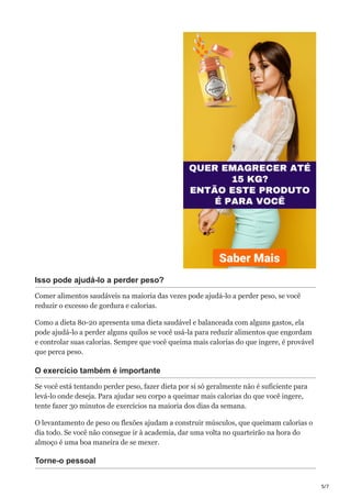 5/7
Isso pode ajudá-lo a perder peso?
Comer alimentos saudáveis na maioria das vezes pode ajudá-lo a perder peso, se você
reduzir o excesso de gordura e calorias.
Como a dieta 80-20 apresenta uma dieta saudável e balanceada com alguns gastos, ela
pode ajudá-lo a perder alguns quilos se você usá-la para reduzir alimentos que engordam
e controlar suas calorias. Sempre que você queima mais calorias do que ingere, é provável
que perca peso.
O exercício também é importante
Se você está tentando perder peso, fazer dieta por si só geralmente não é suficiente para
levá-lo onde deseja. Para ajudar seu corpo a queimar mais calorias do que você ingere,
tente fazer 30 minutos de exercícios na maioria dos dias da semana.
O levantamento de peso ou flexões ajudam a construir músculos, que queimam calorias o
dia todo. Se você não consegue ir à academia, dar uma volta no quarteirão na hora do
almoço é uma boa maneira de se mexer.
Torne-o pessoal
 