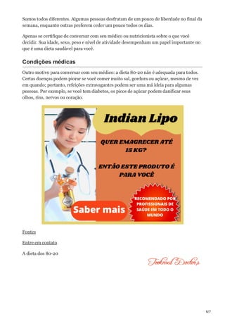6/7
Somos todos diferentes. Algumas pessoas desfrutam de um pouco de liberdade no final da
semana, enquanto outras preferem ceder um pouco todos os dias.
Apenas se certifique de conversar com seu médico ou nutricionista sobre o que você
decidir. Sua idade, sexo, peso e nível de atividade desempenham um papel importante no
que é uma dieta saudável para você.
Condições médicas
Outro motivo para conversar com seu médico: a dieta 80-20 não é adequada para todos.
Certas doenças podem piorar se você comer muito sal, gordura ou açúcar, mesmo de vez
em quando; portanto, refeições extravagantes podem ser uma má ideia para algumas
pessoas. Por exemplo, se você tem diabetes, os picos de açúcar podem danificar seus
olhos, rins, nervos ou coração.
Fontes
Entre em contato
A dieta dos 80-20
 