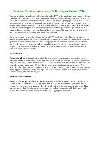 Turn Your Television Into a Smart TV By Using an Androıd TV Box
Today, new digital technologies such as mobile, android TV, social media are rapidly progressing on
the economic landscape. These breakthrough innovations are widely used by consumers across the
world. One such innovation is the Android TV which has become quite popular these days. As the
name suggests, an Android TV works on an Android software. They are portable devices that are
generally placed near the television and come with a cable, a power adapter, USB cable and a USB
adapter. One of the biggest advantage of using them is that the applications/apps written for the
phone and tablets can easily work on these Android televisions. The user can enjoy functions of
both internet as well as television by using the same device.
There are a number of benefits of using an Android TV box. Firstly, with this one can share a
number of songs, videos and pictures through television to other people. Users can also play online
games on television and at the same time watch programs, online films, cartoons documentaries,
etc. This device is light in weight and very portable, hence one can easily carry it to any place.
People can browse television channels and internet whenever they want, irrespective of what the
time is or where they are located.
Androıd tv box
A range of android tv boxes from some of the best media streaming device companies, can be
purchased online at best prices. The popular ones are MX Android box, QUAD CORE ANDROID
4.4 (Quad box MB), Combo Android box 4.2.2 with Droid wireless keyboard/mouse . One can turn
their television set into a smart TV, surf the internet, stream media and lay online games MX
android TV box dual core 4.2.2. It comes with 4 USB ports, 1GB Rom and a 8 GB memory storage.
It can support as many as twenty languages including, English, German, Italian, Dutch, Russian,
Spanish, French, Hebrew, Arabic, etc.
4.4 Dual core for Android
A number of 4.4 Dual core for Android devices are also available online. One such device is the
Combo Android tv box 4.4.2 (dual core) 4GB which comes with a wireless keyboard/mouse. It
gives a stunning quality and users can directly install their favorite apps from the play store. They
can also browse their favorite social networking sites and stay connected with their family and
friends. One can watch home videos and movies by plugging in a flash drive.
 