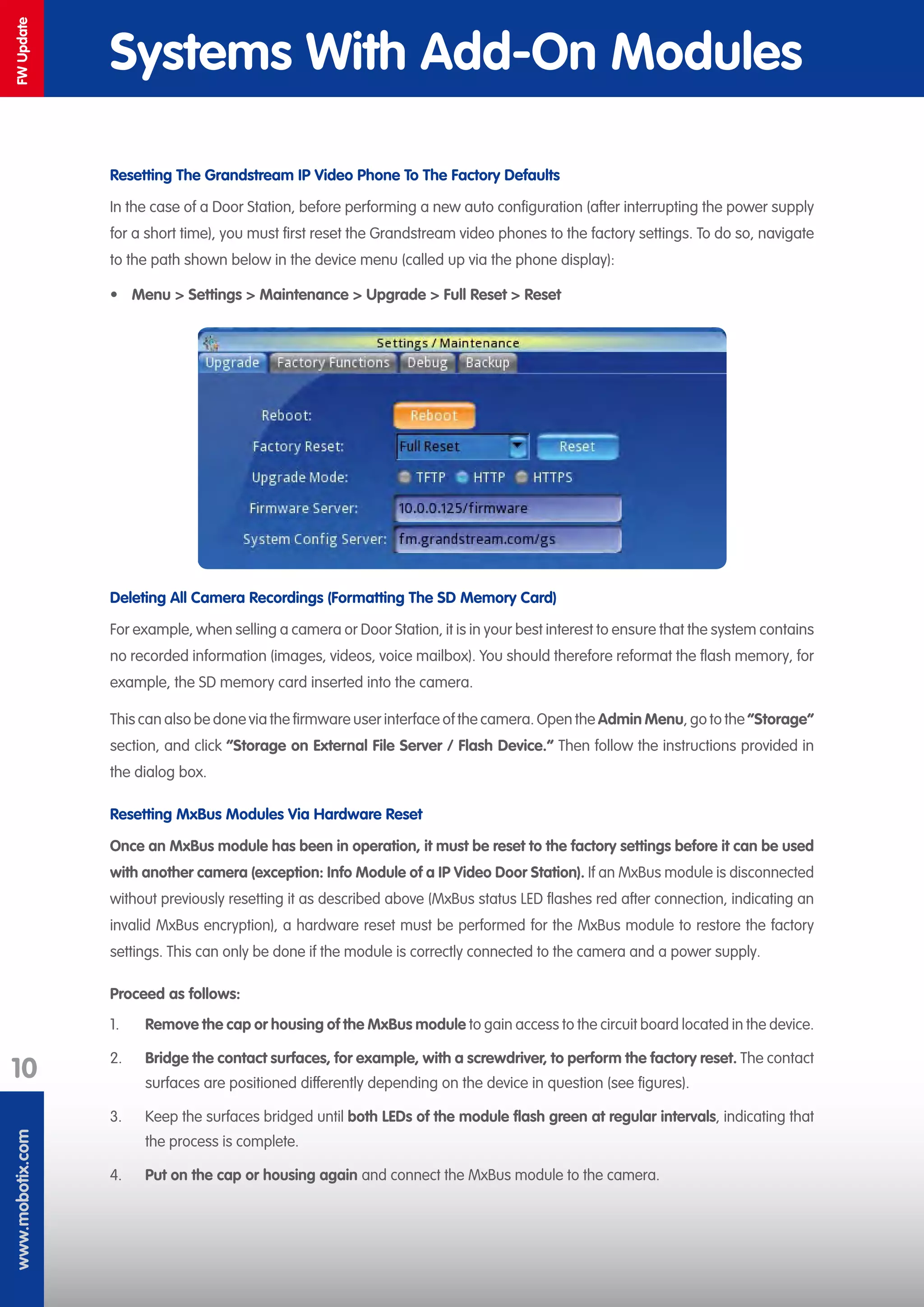 www.mobotix.com
10
FWUpdate
Systems With Add-On Modules
Resetting The Grandstream IP Video Phone To The Factory Defaults
In the case of a Door Station, before performing a new auto configuration (after interrupting the power supply
for a short time), you must first reset the Grandstream video phones to the factory settings. To do so, navigate
to the path shown below in the device menu (called up via the phone display):
•	 Menu > Settings > Maintenance > Upgrade > Full Reset > Reset
Deleting All Camera Recordings (Formatting The SD Memory Card)
For example, when selling a camera or Door Station, it is in your best interest to ensure that the system contains
no recorded information (images, videos, voice mailbox). You should therefore reformat the flash memory, for
example, the SD memory card inserted into the camera.
This can also be done via the firmware user interface of the camera. Open the Admin Menu, go to the “Storage”
section, and click “Storage on External File Server / Flash Device.“ Then follow the instructions provided in
the dialog box.
Resetting MxBus Modules Via Hardware Reset
Once an MxBus module has been in operation, it must be reset to the factory settings before it can be used
with another camera (exception: Info Module of a IP Video Door Station). If an MxBus module is disconnected
without previously resetting it as described above (MxBus status LED flashes red after connection, indicating an
invalid MxBus encryption), a hardware reset must be performed for the MxBus module to restore the factory
settings. This can only be done if the module is correctly connected to the camera and a power supply.
Proceed as follows:
1.	 Remove the cap or housing of the MxBus module to gain access to the circuit board located in the device.
2.	 Bridge the contact surfaces, for example, with a screwdriver, to perform the factory reset. The contact
surfaces are positioned differently depending on the device in question (see figures).
3.	 Keep the surfaces bridged until both LEDs of the module flash green at regular intervals, indicating that
the process is complete.
4.	 Put on the cap or housing again and connect the MxBus module to the camera.
 