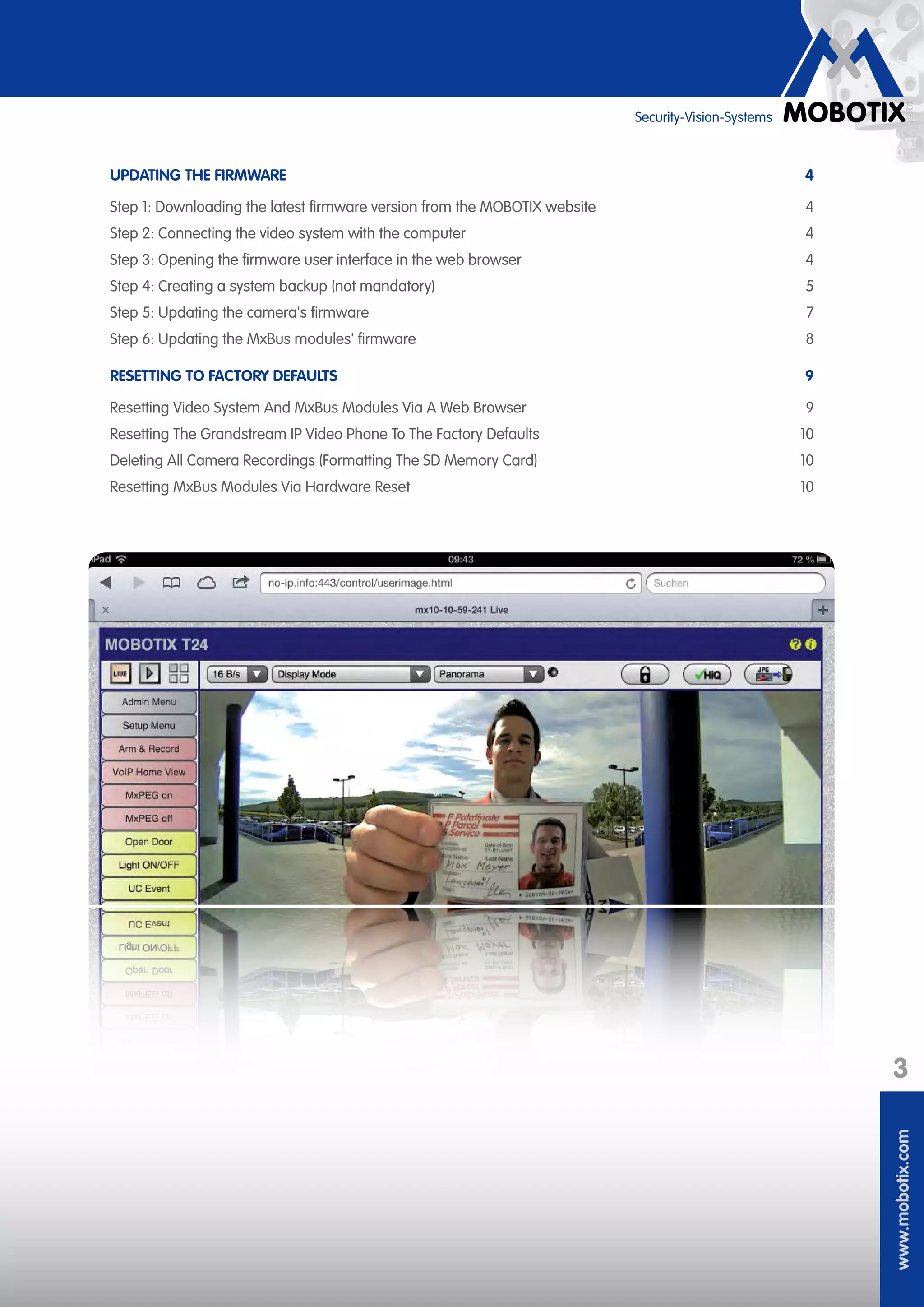 www.mobotix.com
3
Security-Vision-Systems
UPDATING THE FIRMWARE	 4
Step 1: Downloading the latest firmware version from the MOBOTIX website	 4
Step 2: Connecting the video system with the computer	 4
Step 3: Opening the firmware user interface in the web browser	 4
Step 4: Creating a system backup (not mandatory)	 5
Step 5: Updating the camera's firmware	 7
Step 6: Updating the MxBus modules' firmware	 8
RESETTING TO FACTORY DEFAULTS	 9
Resetting Video System And MxBus Modules Via A Web Browser	 9
Resetting The Grandstream IP Video Phone To The Factory Defaults	 10
Deleting All Camera Recordings (Formatting The SD Memory Card)	 10
Resetting MxBus Modules Via Hardware Reset	 10
 