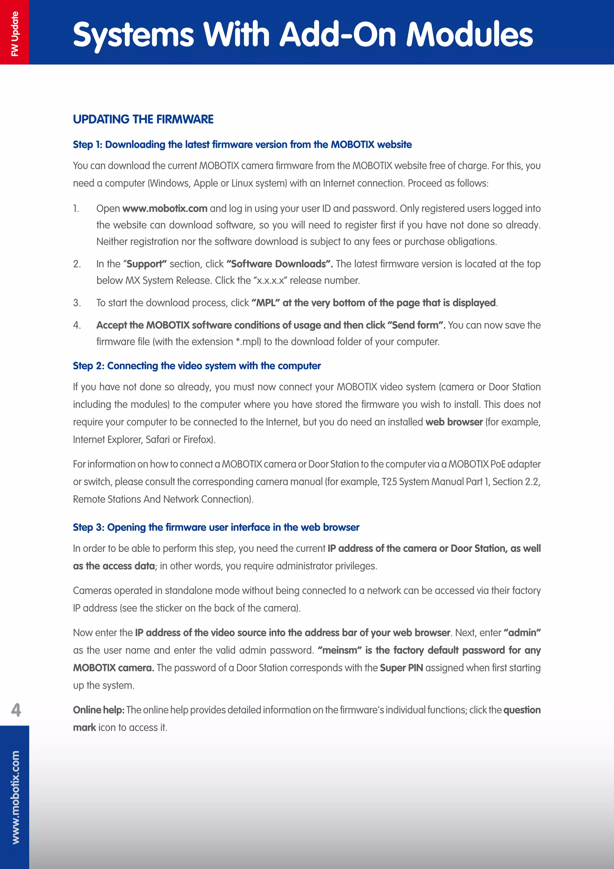 www.mobotix.com
4
FWUpdate
Systems With Add-On Modules
UPDATING THE FIRMWARE
Step 1: Downloading the latest firmware version from the MOBOTIX website
You can download the current MOBOTIX camera firmware from the MOBOTIX website free of charge. For this, you
need a computer (Windows, Apple or Linux system) with an Internet connection. Proceed as follows:
1.	 Open www.mobotix.com and log in using your user ID and password. Only registered users logged into
the website can download software, so you will need to register first if you have not done so already.
Neither registration nor the software download is subject to any fees or purchase obligations.
2.	 In the “Support“ section, click “Software Downloads“. The latest firmware version is located at the top
below MX System Release. Click the “x.x.x.x“ release number.
3.	 To start the download process, click “MPL” at the very bottom of the page that is displayed.
4.	 Accept the MOBOTIX software conditions of usage and then click “Send form“. You can now save the
firmware file (with the extension *.mpl) to the download folder of your computer.
Step 2: Connecting the video system with the computer
If you have not done so already, you must now connect your MOBOTIX video system (camera or Door Station
including the modules) to the computer where you have stored the firmware you wish to install. This does not
require your computer to be connected to the Internet, but you do need an installed web browser (for example,
Internet Explorer, Safari or Firefox).
For information on how to connect a MOBOTIX camera or Door Station to the computer via a MOBOTIX PoE adapter
or switch, please consult the corresponding camera manual (for example, T25 System Manual Part 1, Section 2.2,
Remote Stations And Network Connection).
Step 3: Opening the firmware user interface in the web browser
In order to be able to perform this step, you need the current IP address of the camera or Door Station, as well
as the access data; in other words, you require administrator privileges.
Cameras operated in standalone mode without being connected to a network can be accessed via their factory
IP address (see the sticker on the back of the camera).
Now enter the IP address of the video source into the address bar of your web browser. Next, enter “admin“
as the user name and enter the valid admin password. “meinsm“ is the factory default password for any
MOBOTIX camera. The password of a Door Station corresponds with the Super PIN assigned when first starting
up the system.
Online help: The online help provides detailed information on the firmware's individual functions; click the question
mark icon to access it.
 