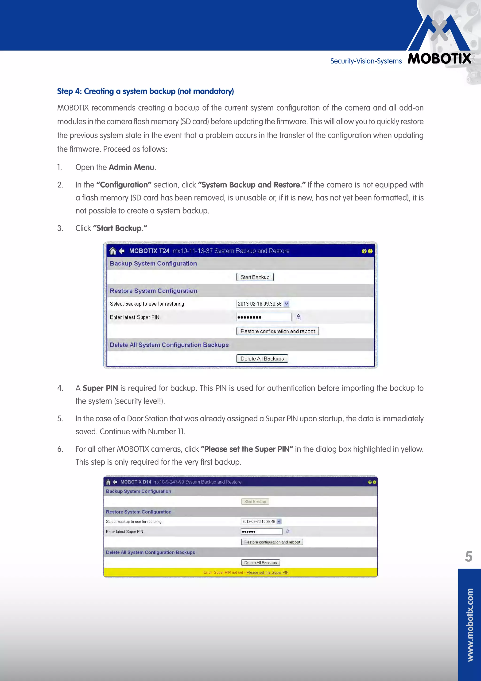 www.mobotix.com
5
Security-Vision-Systems
Step 4: Creating a system backup (not mandatory)
MOBOTIX recommends creating a backup of the current system configuration of the camera and all add-on
modules in the camera flash memory (SD card) before updating the firmware. This will allow you to quickly restore
the previous system state in the event that a problem occurs in the transfer of the configuration when updating
the firmware. Proceed as follows:
1.	 Open the Admin Menu.
2.	 In the “Configuration” section, click “System Backup and Restore.“ If the camera is not equipped with
a flash memory (SD card has been removed, is unusable or, if it is new, has not yet been formatted), it is
not possible to create a system backup.
3.	 Click “Start Backup.“
4.	 A Super PIN is required for backup. This PIN is used for authentication before importing the backup to
the system (security level!).
5.	 In the case of a Door Station that was already assigned a Super PIN upon startup, the data is immediately
saved. Continue with Number 11.
6.	 For all other MOBOTIX cameras, click “Please set the Super PIN“ in the dialog box highlighted in yellow.
This step is only required for the very first backup.
 