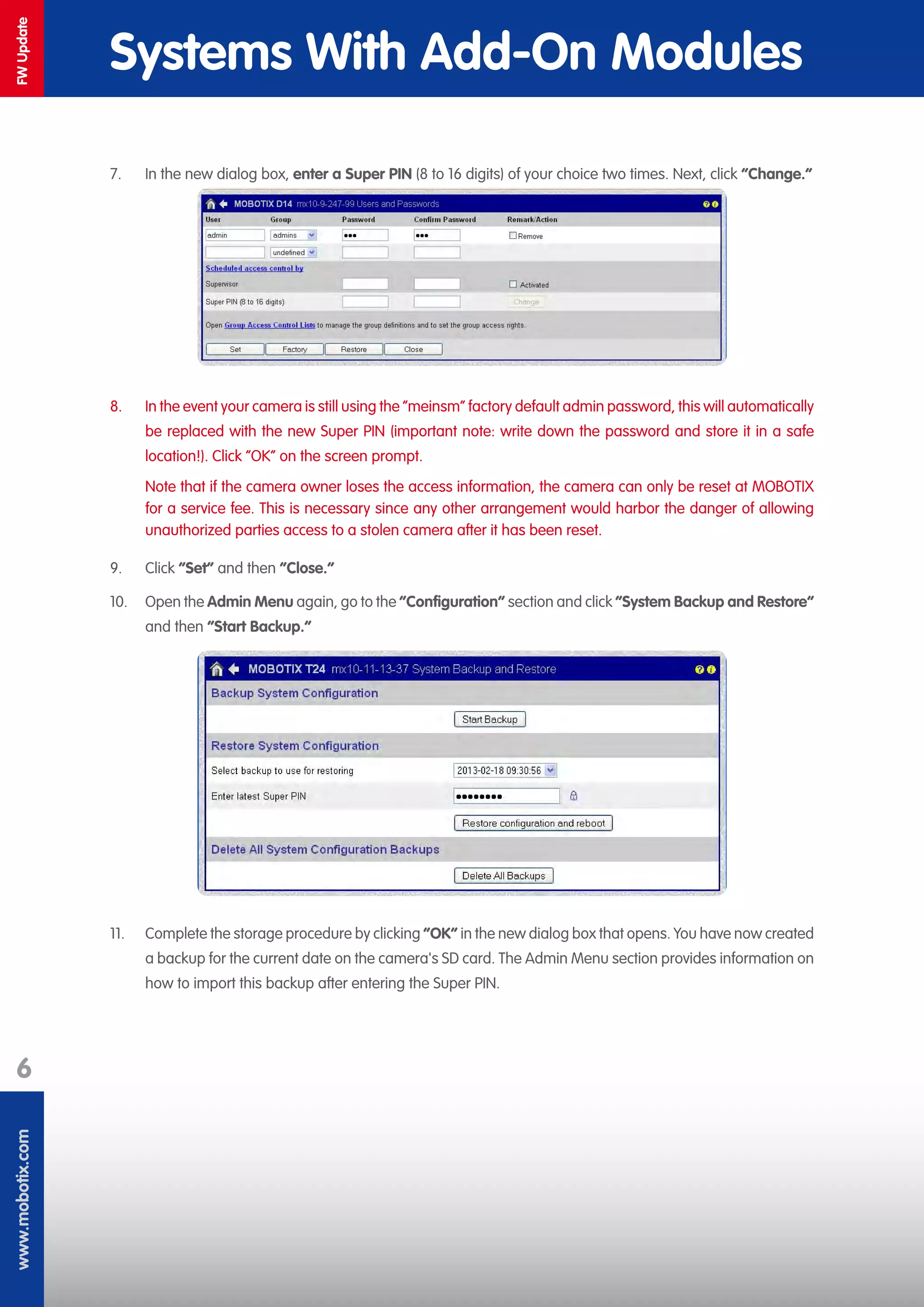 www.mobotix.com
6
FWUpdate
Systems With Add-On Modules
7.	 In the new dialog box, enter a Super PIN (8 to 16 digits) of your choice two times. Next, click “Change.“
8.	 In the event your camera is still using the “meinsm“ factory default admin password, this will automatically
be replaced with the new Super PIN (important note: write down the password and store it in a safe
location!). Click “OK“ on the screen prompt.
Note that if the camera owner loses the access information, the camera can only be reset at MOBOTIX
for a service fee. This is necessary since any other arrangement would harbor the danger of allowing
unauthorized parties access to a stolen camera after it has been reset.
9.	 Click “Set“ and then “Close.“
10.	 Open the Admin Menu again, go to the ”Configuration” section and click “System Backup and Restore“
and then “Start Backup.“
11.	 Complete the storage procedure by clicking “OK“ in the new dialog box that opens. You have now created
a backup for the current date on the camera's SD card. The Admin Menu section provides information on
how to import this backup after entering the Super PIN.
 
