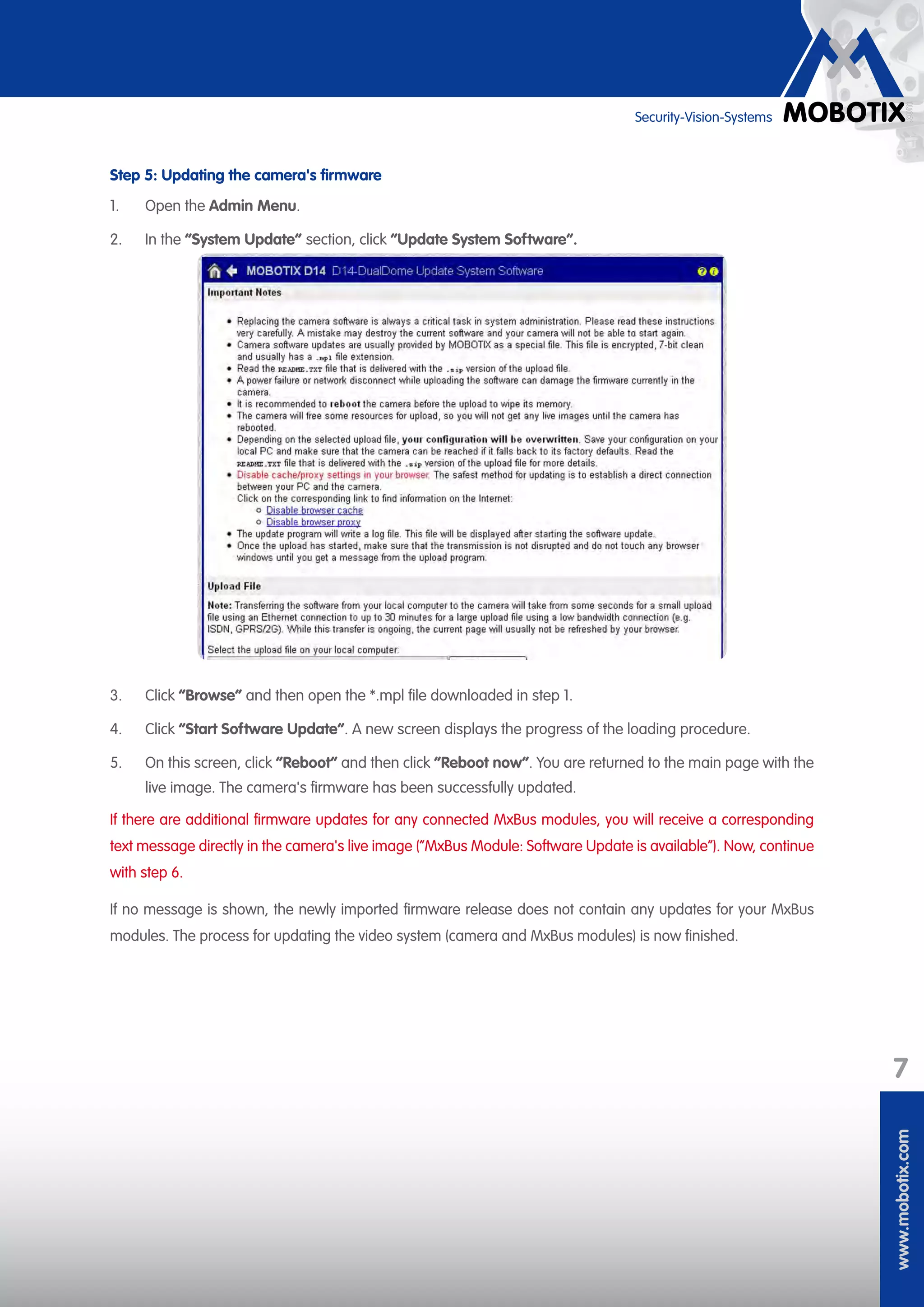 www.mobotix.com
7
Security-Vision-Systems
Step 5: Updating the camera's firmware
1.	 Open the Admin Menu.
2.	 In the ”System Update” section, click “Update System Software“.
3.	 Click “Browse“ and then open the *.mpl file downloaded in step 1.
4.	 Click “Start Software Update“. A new screen displays the progress of the loading procedure.
5.	 On this screen, click “Reboot“ and then click “Reboot now“. You are returned to the main page with the
live image. The camera's firmware has been successfully updated.
If there are additional firmware updates for any connected MxBus modules, you will receive a corresponding
text message directly in the camera's live image (“MxBus Module: Software Update is available“). Now, continue
with step 6.
If no message is shown, the newly imported firmware release does not contain any updates for your MxBus
modules. The process for updating the video system (camera and MxBus modules) is now finished.
 