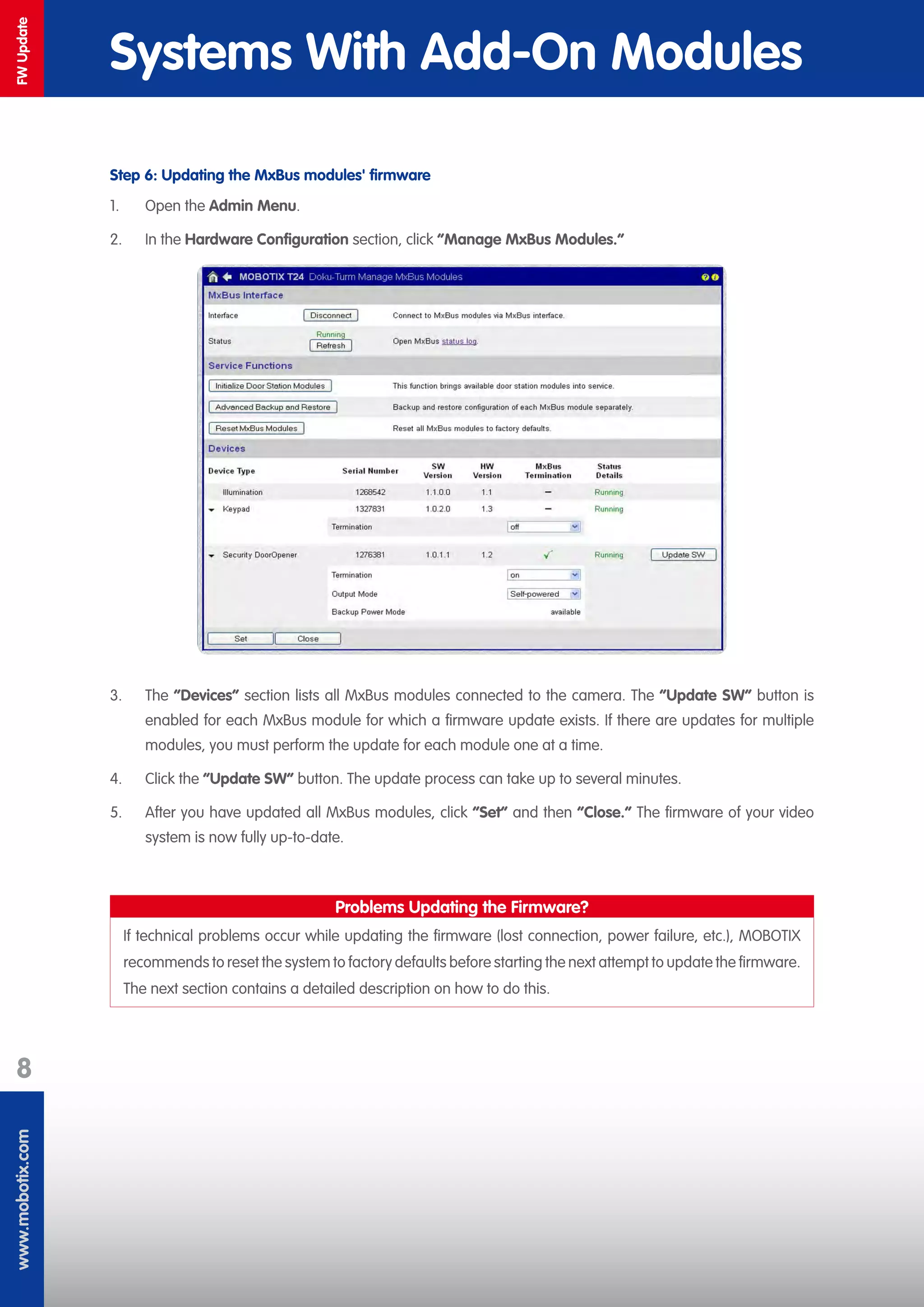 www.mobotix.com
8
FWUpdate
Systems With Add-On Modules
Step 6: Updating the MxBus modules' firmware
1.	 Open the Admin Menu.
2.	 In the Hardware Configuration section, click “Manage MxBus Modules.“
3.	 The ”Devices” section lists all MxBus modules connected to the camera. The “Update SW“ button is
enabled for each MxBus module for which a firmware update exists. If there are updates for multiple
modules, you must perform the update for each module one at a time.
4.	 Click the “Update SW“ button. The update process can take up to several minutes.
5.	 After you have updated all MxBus modules, click “Set“ and then “Close.“ The firmware of your video
system is now fully up-to-date.
Problems Updating the Firmware?
If technical problems occur while updating the firmware (lost connection, power failure, etc.), MOBOTIX
recommends to reset the system to factory defaults before starting the next attempt to update the firmware.
The next section contains a detailed description on how to do this.
 