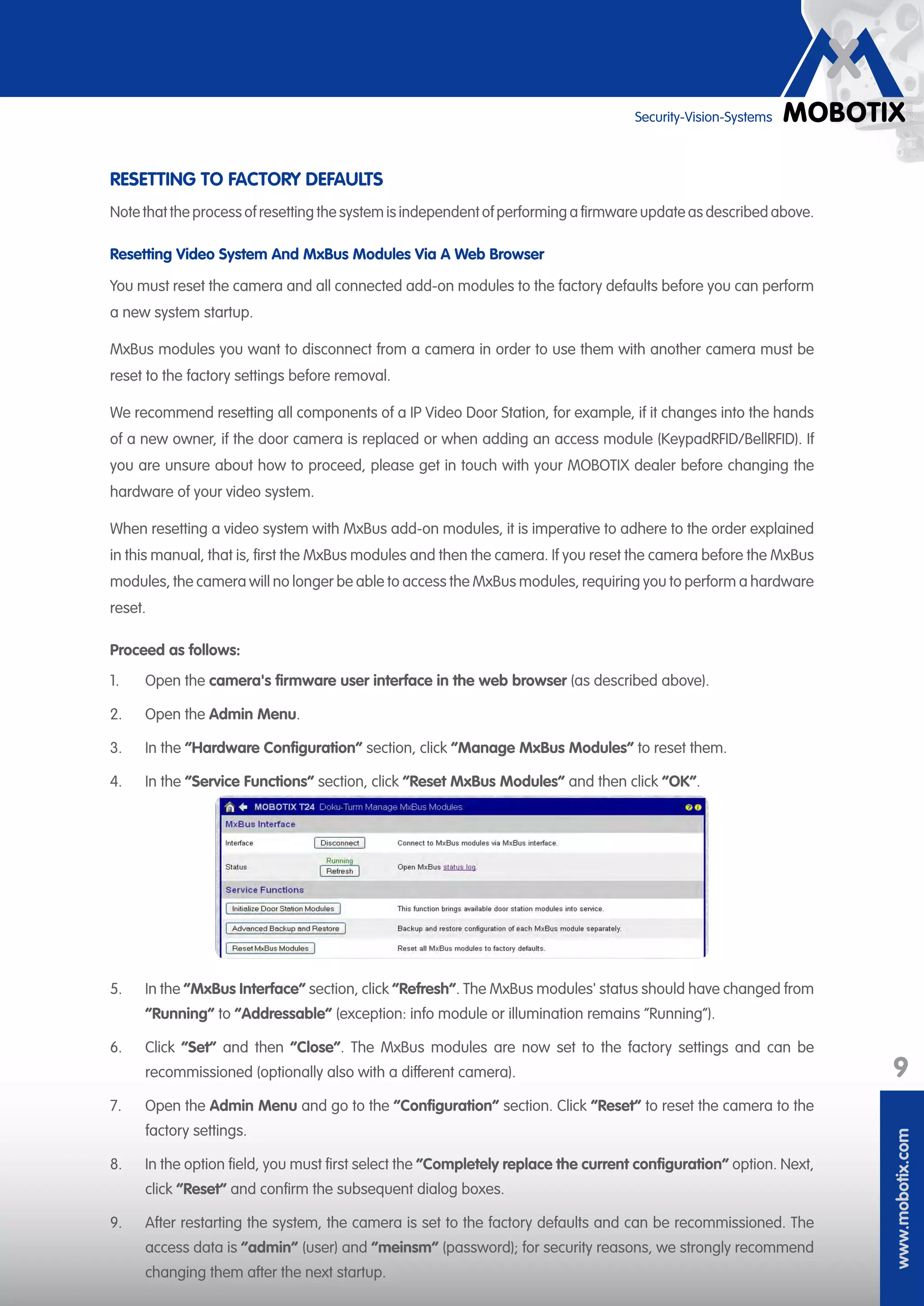 www.mobotix.com
9
Security-Vision-Systems
RESETTING TO FACTORY DEFAULTS
Note that the process of resetting the system is independent of performing a firmware update as described above.
Resetting Video System And MxBus Modules Via A Web Browser
You must reset the camera and all connected add-on modules to the factory defaults before you can perform
a new system startup.
MxBus modules you want to disconnect from a camera in order to use them with another camera must be
reset to the factory settings before removal.
We recommend resetting all components of a IP Video Door Station, for example, if it changes into the hands
of a new owner, if the door camera is replaced or when adding an access module (KeypadRFID/BellRFID). If
you are unsure about how to proceed, please get in touch with your MOBOTIX dealer before changing the
hardware of your video system.
When resetting a video system with MxBus add-on modules, it is imperative to adhere to the order explained
in this manual, that is, first the MxBus modules and then the camera. If you reset the camera before the MxBus
modules, the camera will no longer be able to access the MxBus modules, requiring you to perform a hardware
reset.
Proceed as follows:
1.	 Open the camera's firmware user interface in the web browser (as described above).
2.	 Open the Admin Menu.
3.	 In the ”Hardware Configuration” section, click “Manage MxBus Modules“ to reset them.
4.	 In the “Service Functions” section, click “Reset MxBus Modules“ and then click “OK“.
5.	 In the “MxBus Interface“ section, click “Refresh“. The MxBus modules' status should have changed from
“Running“ to “Addressable“ (exception: info module or illumination remains “Running“).
6.	 Click “Set“ and then “Close“. The MxBus modules are now set to the factory settings and can be
recommissioned (optionally also with a different camera).
7.	 Open the Admin Menu and go to the ”Configuration” section. Click “Reset“ to reset the camera to the
factory settings.
8.	 In the option field, you must first select the “Completely replace the current configuration“ option. Next,
click “Reset“ and confirm the subsequent dialog boxes.
9.	 After restarting the system, the camera is set to the factory defaults and can be recommissioned. The
access data is “admin“ (user) and “meinsm“ (password); for security reasons, we strongly recommend
changing them after the next startup.
 