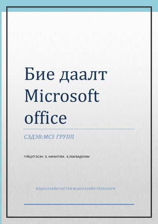 Бие даалт 
Microsoft 
office 
СЭДЭВ:MCS ГРУПП 
ГҮЙЦЭТГЭСЭН: Б. НАРАНТУЯА Б.ЛХАГВАДУЛАМ 
МЭДЭЭЛЛИЙН СИС ТЕМ МЭДЭЭЛЛИЙН ТЕХНОЛОГИ 
0 Error! No text of specified style in document. | [Type the company name] 
 
